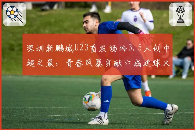 深圳新鹏城U23首发场均3.5人创中超之最，青春风暴贡献六成进球火力