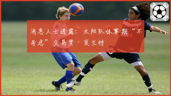 消息人士透露:太阳队休赛期“不考虑”交易贾·莫兰特