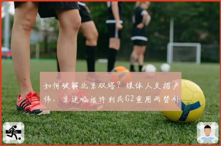 如何破解北京双塔？媒体人支招卢伟，京迷喊话许利民G2重用两替补