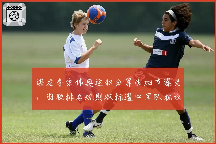 谌龙李宗伟奥运积分算法细节曝光，羽联排名规则双标遭中国队抗议