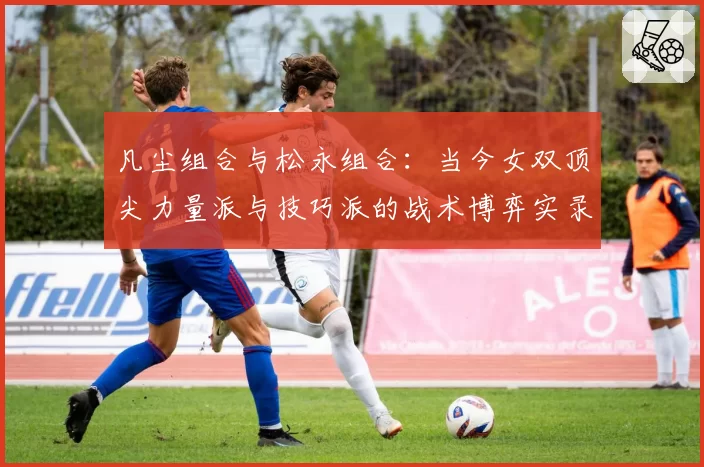 凡尘组合与松永组合：当今女双顶尖力量派与技巧派的战术博弈实录