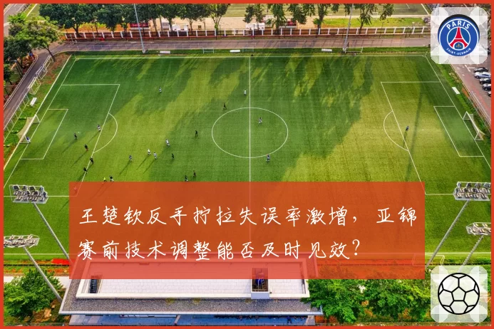 王楚钦反手拧拉失误率激增，亚锦赛前技术调整能否及时见效？