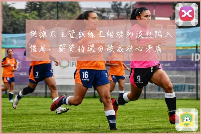 樊振东主管教练王皓续约谈判陷入僵局，薪资待遇分歧成核心矛盾