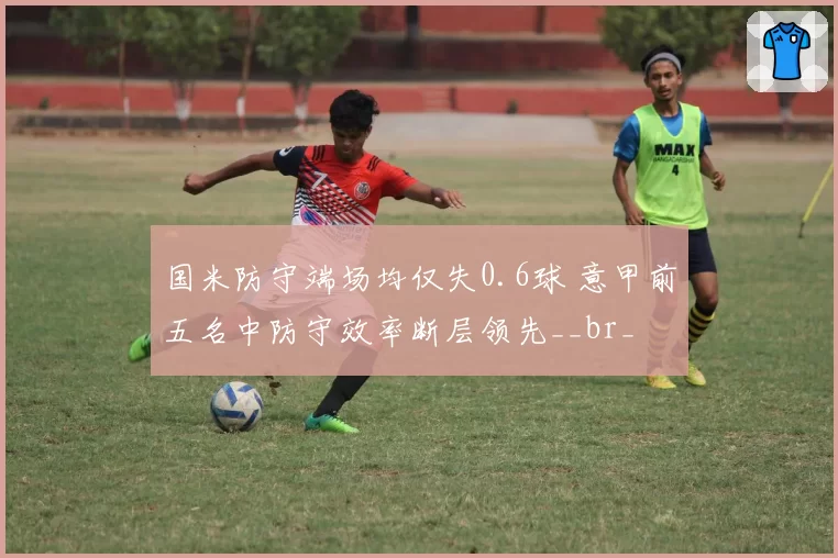 国米防守端场均仅失0.6球 意甲前五名中防守效率断层领先__br_