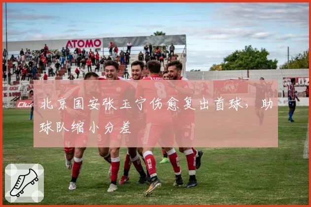 北京国安张玉宁伤愈复出首球，助球队缩小分差