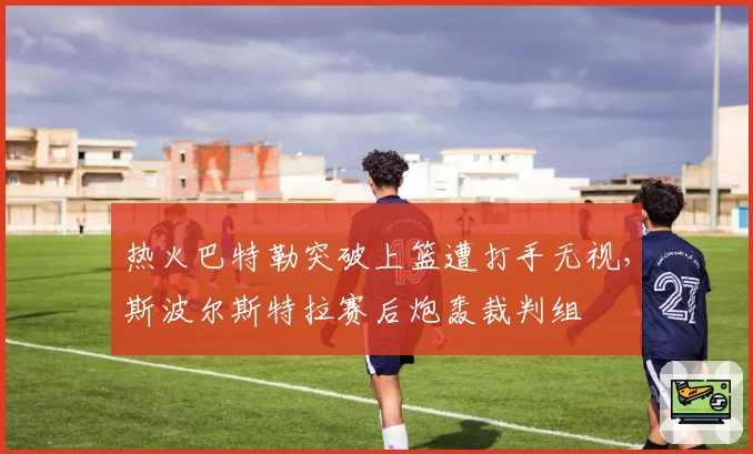 热火巴特勒突破上篮遭打手无视，斯波尔斯特拉赛后炮轰裁判组