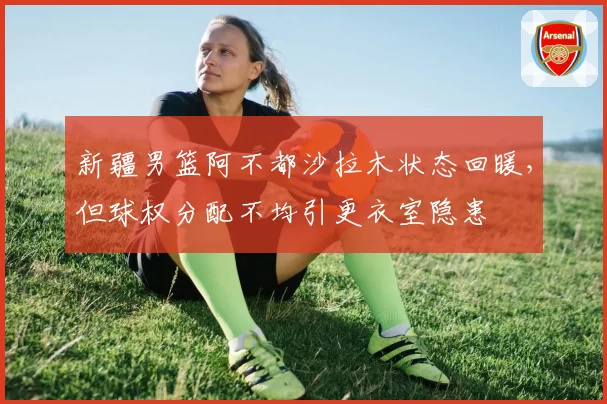 新疆男篮阿不都沙拉木状态回暖，但球权分配不均引更衣室隐患