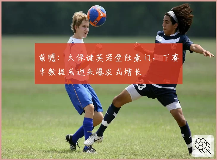 前瞻：久保健英若登陆豪门，下赛季数据或迎来爆发式增长