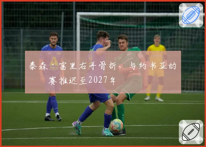 泰森·富里右手骨折,与约书亚的比赛推迟至2027年