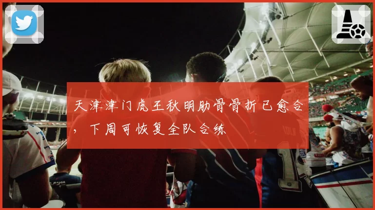 天津津门虎王秋明肋骨骨折已愈合，下周可恢复全队合练