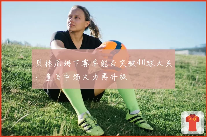 贝林厄姆下赛季能否突破40球大关，皇马中场火力再升级