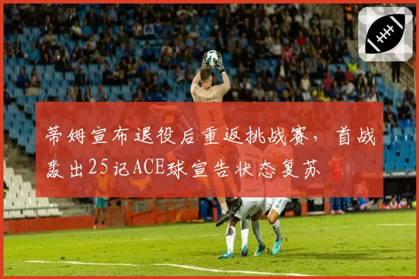 蒂姆宣布退役后重返挑战赛,首战轰出25记ACE球宣告状态复苏